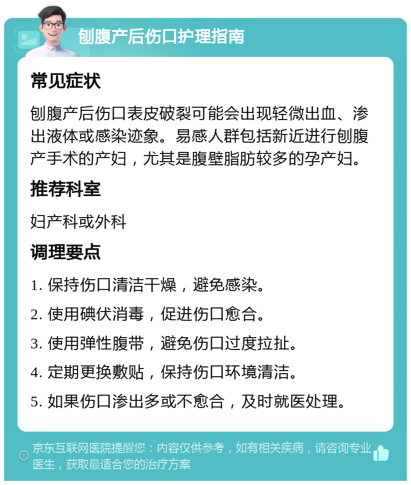 刨腹产后伤口护理指南 常见症状 刨腹产后伤口表皮破裂可能会出现轻微出血、渗出液体或感染迹象。易感人群包括新近进行刨腹产手术的产妇，尤其是腹壁脂肪较多的孕产妇。 推荐科室 妇产科或外科 调理要点 1. 保持伤口清洁干燥，避免感染。 2. 使用碘伏消毒，促进伤口愈合。 3. 使用弹性腹带，避免伤口过度拉扯。 4. 定期更换敷贴，保持伤口环境清洁。 5. 如果伤口渗出多或不愈合，及时就医处理。