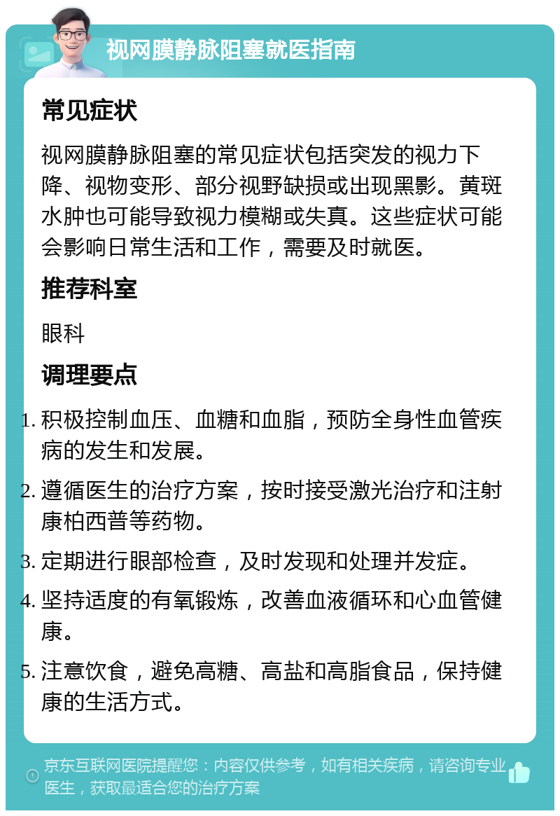 视网膜静脉阻塞就医指南 常见症状 视网膜静脉阻塞的常见症状包括突发的视力下降、视物变形、部分视野缺损或出现黑影。黄斑水肿也可能导致视力模糊或失真。这些症状可能会影响日常生活和工作，需要及时就医。 推荐科室 眼科 调理要点 积极控制血压、血糖和血脂，预防全身性血管疾病的发生和发展。 遵循医生的治疗方案，按时接受激光治疗和注射康柏西普等药物。 定期进行眼部检查，及时发现和处理并发症。 坚持适度的有氧锻炼，改善血液循环和心血管健康。 注意饮食，避免高糖、高盐和高脂食品，保持健康的生活方式。