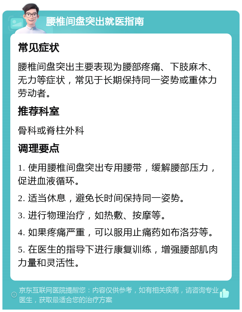 腰椎间盘突出就医指南 常见症状 腰椎间盘突出主要表现为腰部疼痛、下肢麻木、无力等症状，常见于长期保持同一姿势或重体力劳动者。 推荐科室 骨科或脊柱外科 调理要点 1. 使用腰椎间盘突出专用腰带，缓解腰部压力，促进血液循环。 2. 适当休息，避免长时间保持同一姿势。 3. 进行物理治疗，如热敷、按摩等。 4. 如果疼痛严重，可以服用止痛药如布洛芬等。 5. 在医生的指导下进行康复训练，增强腰部肌肉力量和灵活性。