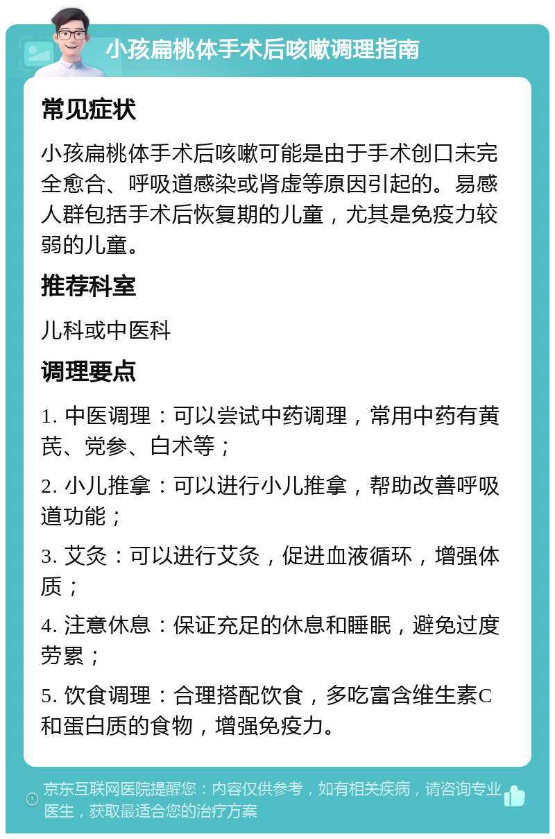 小孩扁桃体手术后咳嗽调理指南 常见症状 小孩扁桃体手术后咳嗽可能是由于手术创口未完全愈合、呼吸道感染或肾虚等原因引起的。易感人群包括手术后恢复期的儿童，尤其是免疫力较弱的儿童。 推荐科室 儿科或中医科 调理要点 1. 中医调理：可以尝试中药调理，常用中药有黄芪、党参、白术等； 2. 小儿推拿：可以进行小儿推拿，帮助改善呼吸道功能； 3. 艾灸：可以进行艾灸，促进血液循环，增强体质； 4. 注意休息：保证充足的休息和睡眠，避免过度劳累； 5. 饮食调理：合理搭配饮食，多吃富含维生素C和蛋白质的食物，增强免疫力。