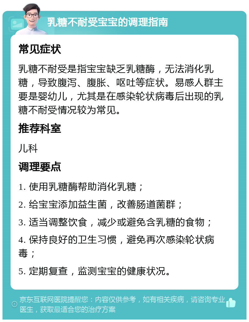 乳糖不耐受宝宝的调理指南 常见症状 乳糖不耐受是指宝宝缺乏乳糖酶，无法消化乳糖，导致腹泻、腹胀、呕吐等症状。易感人群主要是婴幼儿，尤其是在感染轮状病毒后出现的乳糖不耐受情况较为常见。 推荐科室 儿科 调理要点 1. 使用乳糖酶帮助消化乳糖； 2. 给宝宝添加益生菌，改善肠道菌群； 3. 适当调整饮食，减少或避免含乳糖的食物； 4. 保持良好的卫生习惯，避免再次感染轮状病毒； 5. 定期复查，监测宝宝的健康状况。