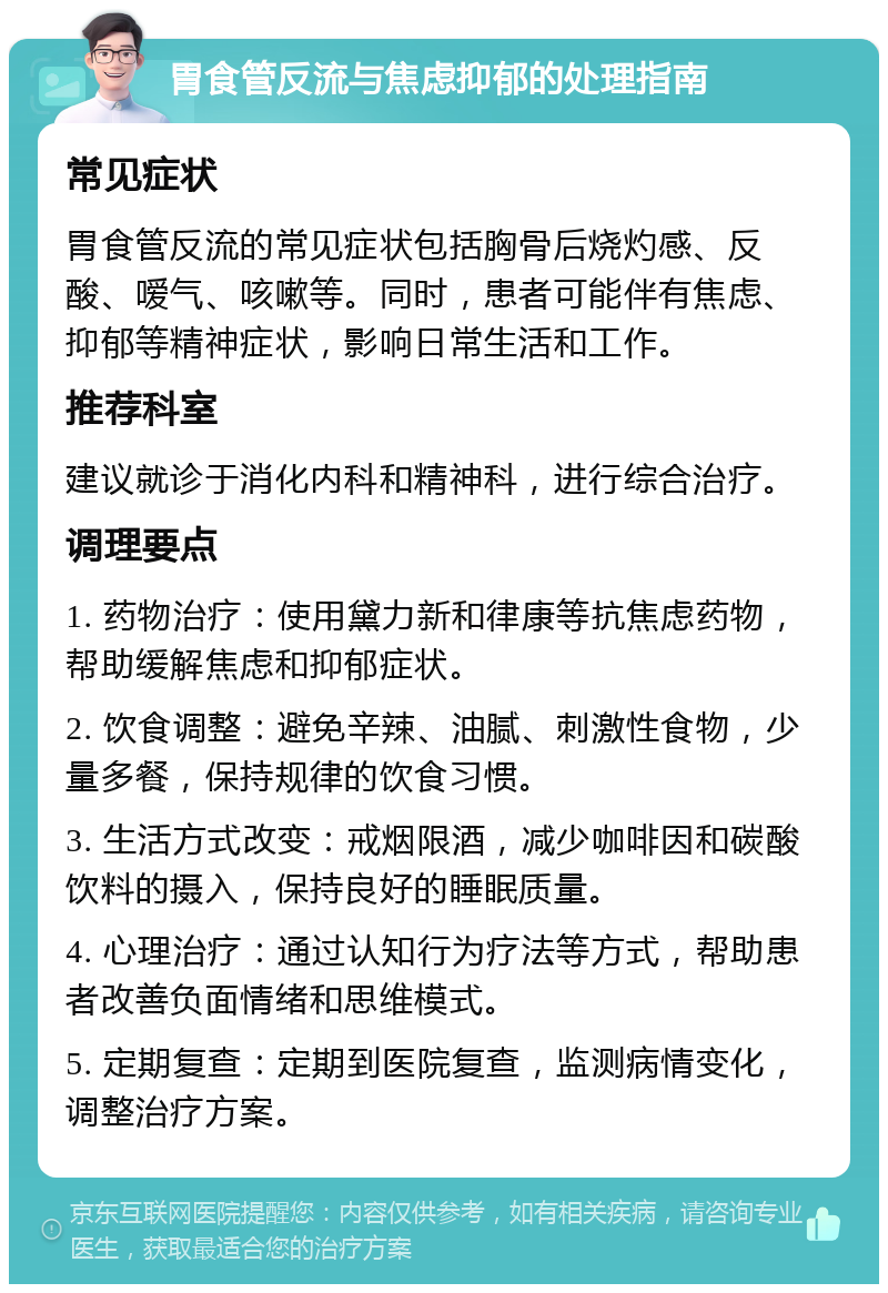 胃食管反流与焦虑抑郁的处理指南 常见症状 胃食管反流的常见症状包括胸骨后烧灼感、反酸、嗳气、咳嗽等。同时，患者可能伴有焦虑、抑郁等精神症状，影响日常生活和工作。 推荐科室 建议就诊于消化内科和精神科，进行综合治疗。 调理要点 1. 药物治疗：使用黛力新和律康等抗焦虑药物，帮助缓解焦虑和抑郁症状。 2. 饮食调整：避免辛辣、油腻、刺激性食物，少量多餐，保持规律的饮食习惯。 3. 生活方式改变：戒烟限酒，减少咖啡因和碳酸饮料的摄入，保持良好的睡眠质量。 4. 心理治疗：通过认知行为疗法等方式，帮助患者改善负面情绪和思维模式。 5. 定期复查：定期到医院复查，监测病情变化，调整治疗方案。