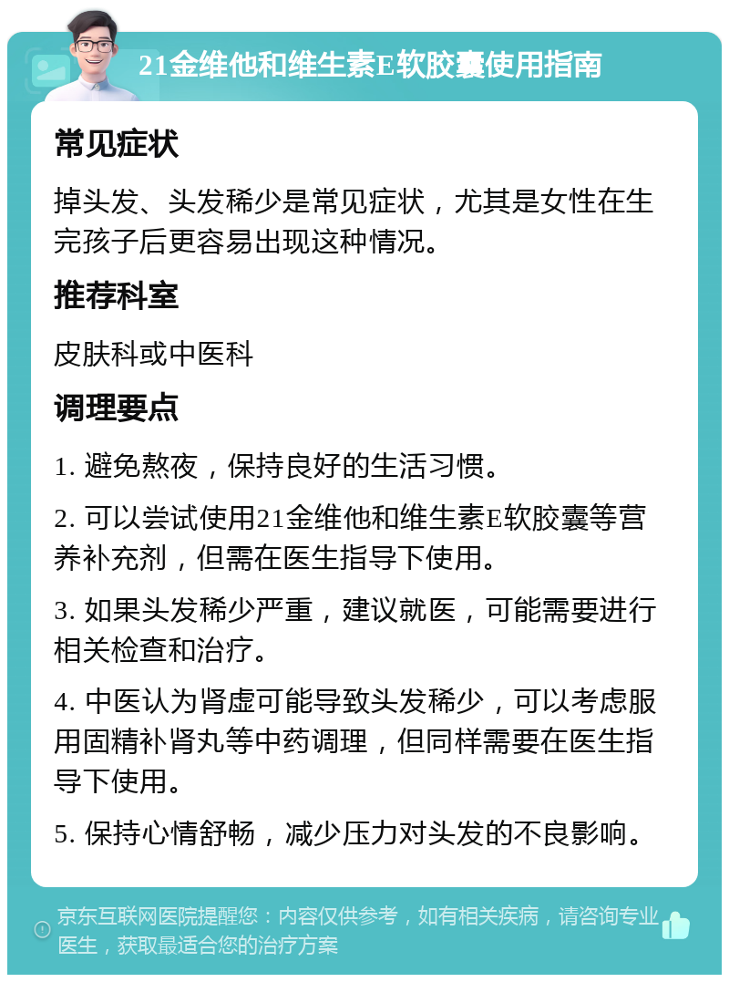 21金维他和维生素E软胶囊使用指南 常见症状 掉头发、头发稀少是常见症状，尤其是女性在生完孩子后更容易出现这种情况。 推荐科室 皮肤科或中医科 调理要点 1. 避免熬夜，保持良好的生活习惯。 2. 可以尝试使用21金维他和维生素E软胶囊等营养补充剂，但需在医生指导下使用。 3. 如果头发稀少严重，建议就医，可能需要进行相关检查和治疗。 4. 中医认为肾虚可能导致头发稀少，可以考虑服用固精补肾丸等中药调理，但同样需要在医生指导下使用。 5. 保持心情舒畅，减少压力对头发的不良影响。