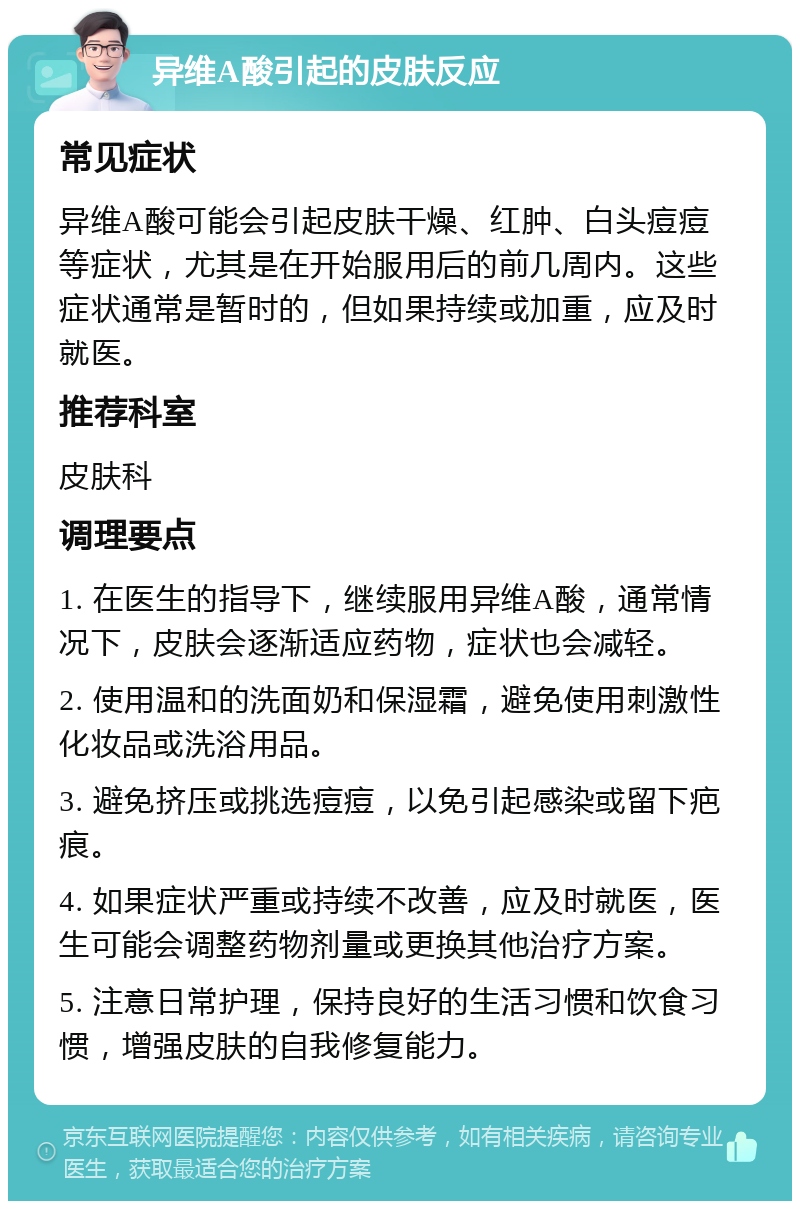 异维A酸引起的皮肤反应 常见症状 异维A酸可能会引起皮肤干燥、红肿、白头痘痘等症状，尤其是在开始服用后的前几周内。这些症状通常是暂时的，但如果持续或加重，应及时就医。 推荐科室 皮肤科 调理要点 1. 在医生的指导下，继续服用异维A酸，通常情况下，皮肤会逐渐适应药物，症状也会减轻。 2. 使用温和的洗面奶和保湿霜，避免使用刺激性化妆品或洗浴用品。 3. 避免挤压或挑选痘痘，以免引起感染或留下疤痕。 4. 如果症状严重或持续不改善，应及时就医，医生可能会调整药物剂量或更换其他治疗方案。 5. 注意日常护理，保持良好的生活习惯和饮食习惯，增强皮肤的自我修复能力。