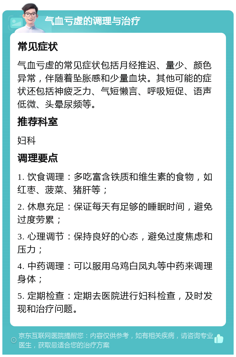 气血亏虚的调理与治疗 常见症状 气血亏虚的常见症状包括月经推迟、量少、颜色异常，伴随着坠胀感和少量血块。其他可能的症状还包括神疲乏力、气短懒言、呼吸短促、语声低微、头晕尿频等。 推荐科室 妇科 调理要点 1. 饮食调理：多吃富含铁质和维生素的食物，如红枣、菠菜、猪肝等； 2. 休息充足：保证每天有足够的睡眠时间，避免过度劳累； 3. 心理调节：保持良好的心态，避免过度焦虑和压力； 4. 中药调理：可以服用乌鸡白凤丸等中药来调理身体； 5. 定期检查：定期去医院进行妇科检查，及时发现和治疗问题。