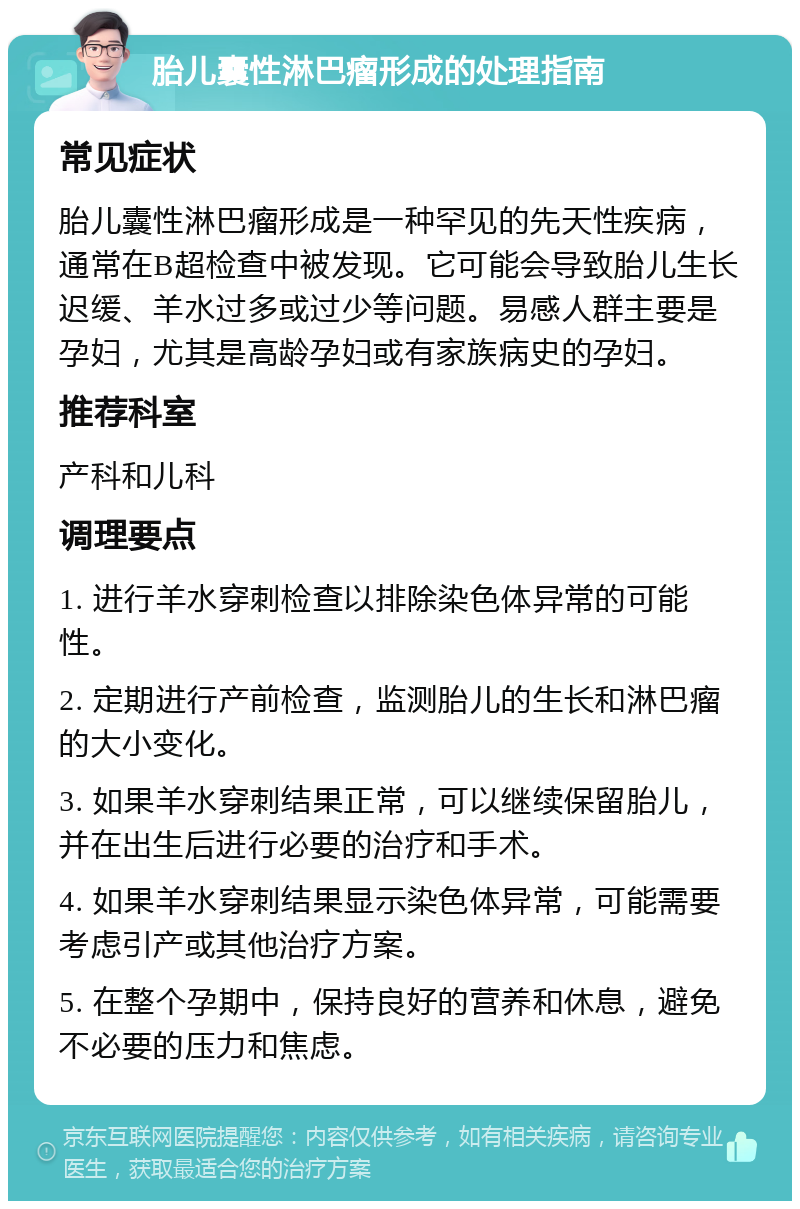 胎儿囊性淋巴瘤形成的处理指南 常见症状 胎儿囊性淋巴瘤形成是一种罕见的先天性疾病，通常在B超检查中被发现。它可能会导致胎儿生长迟缓、羊水过多或过少等问题。易感人群主要是孕妇，尤其是高龄孕妇或有家族病史的孕妇。 推荐科室 产科和儿科 调理要点 1. 进行羊水穿刺检查以排除染色体异常的可能性。 2. 定期进行产前检查，监测胎儿的生长和淋巴瘤的大小变化。 3. 如果羊水穿刺结果正常，可以继续保留胎儿，并在出生后进行必要的治疗和手术。 4. 如果羊水穿刺结果显示染色体异常，可能需要考虑引产或其他治疗方案。 5. 在整个孕期中，保持良好的营养和休息，避免不必要的压力和焦虑。