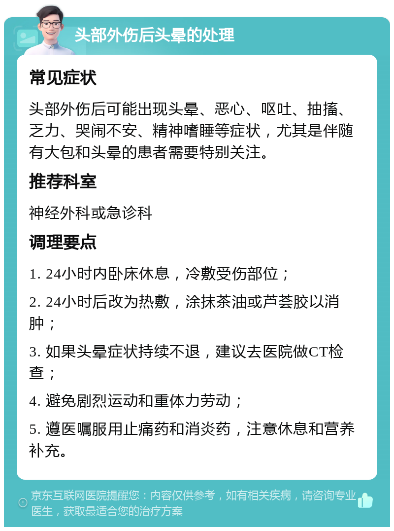 头部外伤后头晕的处理 常见症状 头部外伤后可能出现头晕、恶心、呕吐、抽搐、乏力、哭闹不安、精神嗜睡等症状，尤其是伴随有大包和头晕的患者需要特别关注。 推荐科室 神经外科或急诊科 调理要点 1. 24小时内卧床休息，冷敷受伤部位； 2. 24小时后改为热敷，涂抹茶油或芦荟胶以消肿； 3. 如果头晕症状持续不退，建议去医院做CT检查； 4. 避免剧烈运动和重体力劳动； 5. 遵医嘱服用止痛药和消炎药，注意休息和营养补充。