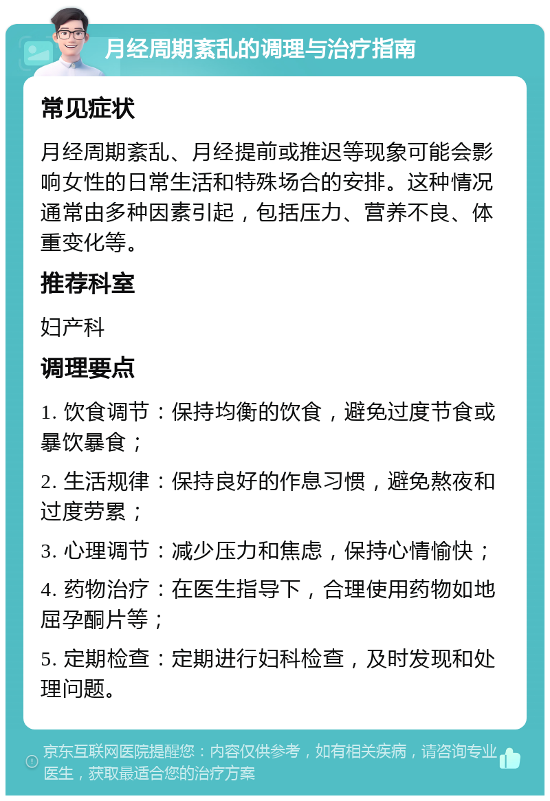 月经周期紊乱的调理与治疗指南 常见症状 月经周期紊乱、月经提前或推迟等现象可能会影响女性的日常生活和特殊场合的安排。这种情况通常由多种因素引起，包括压力、营养不良、体重变化等。 推荐科室 妇产科 调理要点 1. 饮食调节：保持均衡的饮食，避免过度节食或暴饮暴食； 2. 生活规律：保持良好的作息习惯，避免熬夜和过度劳累； 3. 心理调节：减少压力和焦虑，保持心情愉快； 4. 药物治疗：在医生指导下，合理使用药物如地屈孕酮片等； 5. 定期检查：定期进行妇科检查，及时发现和处理问题。