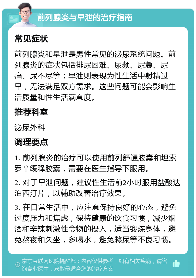 前列腺炎与早泄的治疗指南 常见症状 前列腺炎和早泄是男性常见的泌尿系统问题。前列腺炎的症状包括排尿困难、尿频、尿急、尿痛、尿不尽等；早泄则表现为性生活中射精过早，无法满足双方需求。这些问题可能会影响生活质量和性生活满意度。 推荐科室 泌尿外科 调理要点 1. 前列腺炎的治疗可以使用前列舒通胶囊和坦索罗辛缓释胶囊，需要在医生指导下服用。 2. 对于早泄问题，建议性生活前2小时服用盐酸达泊西汀片，以辅助改善治疗效果。 3. 在日常生活中，应注意保持良好的心态，避免过度压力和焦虑，保持健康的饮食习惯，减少烟酒和辛辣刺激性食物的摄入，适当锻炼身体，避免熬夜和久坐，多喝水，避免憋尿等不良习惯。