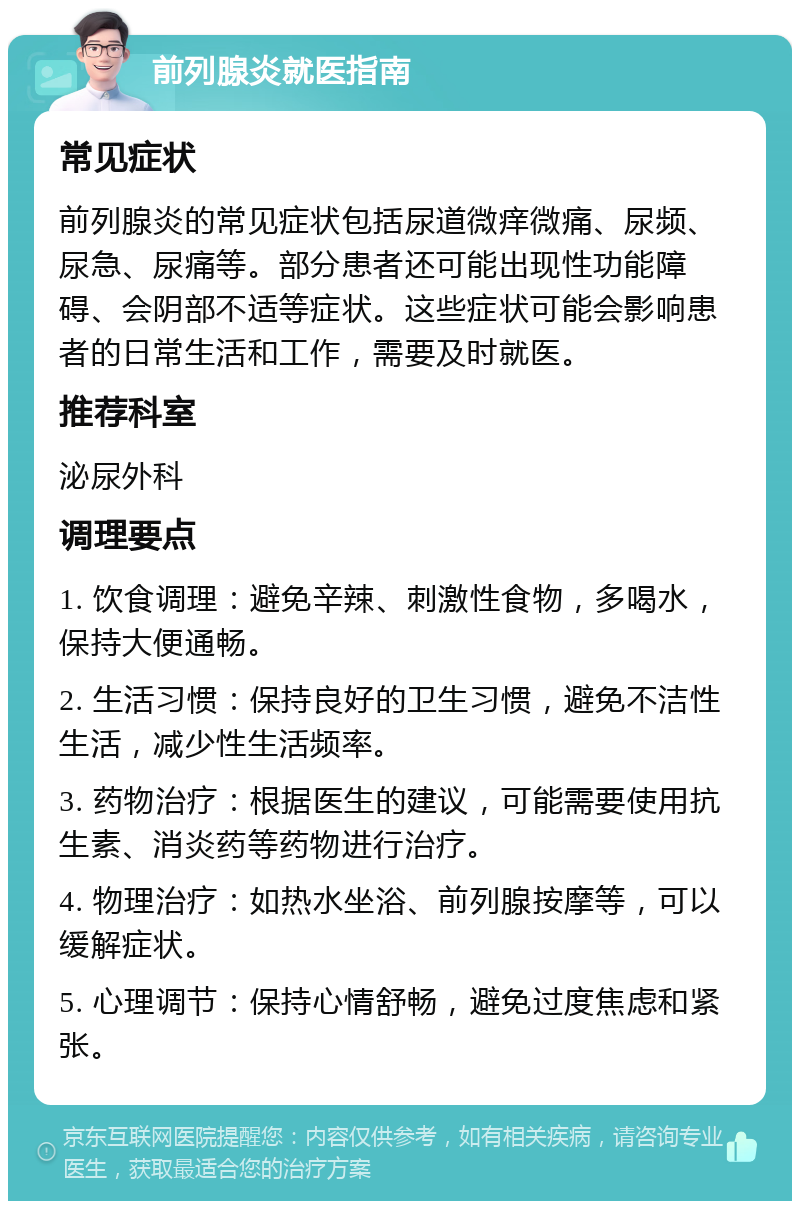 前列腺炎就医指南 常见症状 前列腺炎的常见症状包括尿道微痒微痛、尿频、尿急、尿痛等。部分患者还可能出现性功能障碍、会阴部不适等症状。这些症状可能会影响患者的日常生活和工作，需要及时就医。 推荐科室 泌尿外科 调理要点 1. 饮食调理：避免辛辣、刺激性食物，多喝水，保持大便通畅。 2. 生活习惯：保持良好的卫生习惯，避免不洁性生活，减少性生活频率。 3. 药物治疗：根据医生的建议，可能需要使用抗生素、消炎药等药物进行治疗。 4. 物理治疗：如热水坐浴、前列腺按摩等，可以缓解症状。 5. 心理调节：保持心情舒畅，避免过度焦虑和紧张。