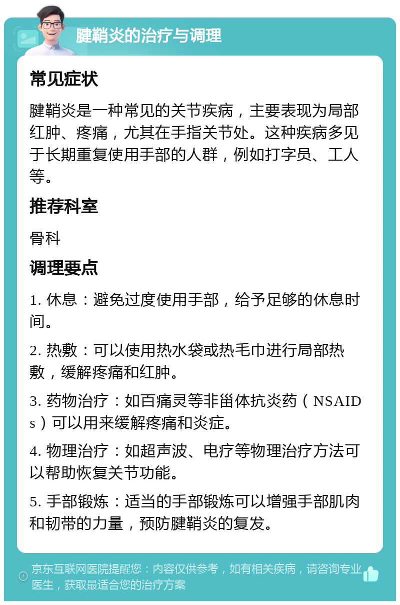 腱鞘炎的治疗与调理 常见症状 腱鞘炎是一种常见的关节疾病，主要表现为局部红肿、疼痛，尤其在手指关节处。这种疾病多见于长期重复使用手部的人群，例如打字员、工人等。 推荐科室 骨科 调理要点 1. 休息：避免过度使用手部，给予足够的休息时间。 2. 热敷：可以使用热水袋或热毛巾进行局部热敷，缓解疼痛和红肿。 3. 药物治疗：如百痛灵等非甾体抗炎药（NSAIDs）可以用来缓解疼痛和炎症。 4. 物理治疗：如超声波、电疗等物理治疗方法可以帮助恢复关节功能。 5. 手部锻炼：适当的手部锻炼可以增强手部肌肉和韧带的力量，预防腱鞘炎的复发。