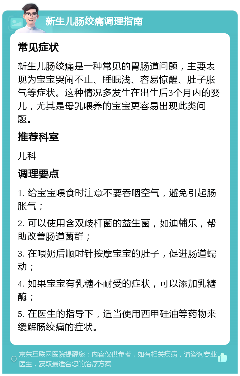 新生儿肠绞痛调理指南 常见症状 新生儿肠绞痛是一种常见的胃肠道问题，主要表现为宝宝哭闹不止、睡眠浅、容易惊醒、肚子胀气等症状。这种情况多发生在出生后3个月内的婴儿，尤其是母乳喂养的宝宝更容易出现此类问题。 推荐科室 儿科 调理要点 1. 给宝宝喂食时注意不要吞咽空气，避免引起肠胀气； 2. 可以使用含双歧杆菌的益生菌，如迪辅乐，帮助改善肠道菌群； 3. 在喂奶后顺时针按摩宝宝的肚子，促进肠道蠕动； 4. 如果宝宝有乳糖不耐受的症状，可以添加乳糖酶； 5. 在医生的指导下，适当使用西甲硅油等药物来缓解肠绞痛的症状。