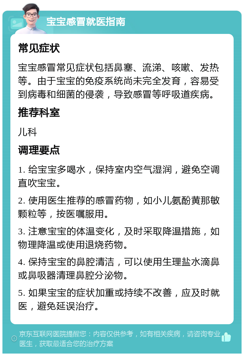 宝宝感冒就医指南 常见症状 宝宝感冒常见症状包括鼻塞、流涕、咳嗽、发热等。由于宝宝的免疫系统尚未完全发育，容易受到病毒和细菌的侵袭，导致感冒等呼吸道疾病。 推荐科室 儿科 调理要点 1. 给宝宝多喝水，保持室内空气湿润，避免空调直吹宝宝。 2. 使用医生推荐的感冒药物，如小儿氨酚黄那敏颗粒等，按医嘱服用。 3. 注意宝宝的体温变化，及时采取降温措施，如物理降温或使用退烧药物。 4. 保持宝宝的鼻腔清洁，可以使用生理盐水滴鼻或鼻吸器清理鼻腔分泌物。 5. 如果宝宝的症状加重或持续不改善，应及时就医，避免延误治疗。