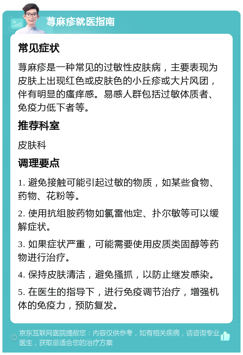 荨麻疹就医指南 常见症状 荨麻疹是一种常见的过敏性皮肤病，主要表现为皮肤上出现红色或皮肤色的小丘疹或大片风团，伴有明显的瘙痒感。易感人群包括过敏体质者、免疫力低下者等。 推荐科室 皮肤科 调理要点 1. 避免接触可能引起过敏的物质，如某些食物、药物、花粉等。 2. 使用抗组胺药物如氯雷他定、扑尔敏等可以缓解症状。 3. 如果症状严重，可能需要使用皮质类固醇等药物进行治疗。 4. 保持皮肤清洁，避免搔抓，以防止继发感染。 5. 在医生的指导下，进行免疫调节治疗，增强机体的免疫力，预防复发。