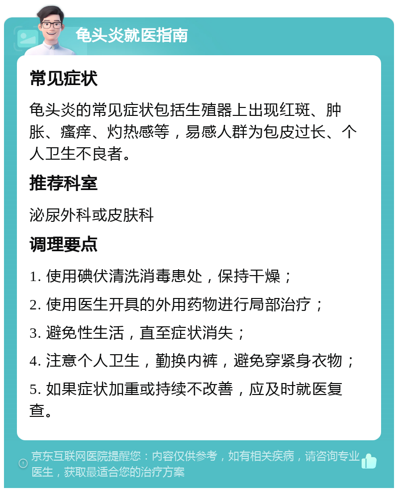 龟头炎就医指南 常见症状 龟头炎的常见症状包括生殖器上出现红斑、肿胀、瘙痒、灼热感等，易感人群为包皮过长、个人卫生不良者。 推荐科室 泌尿外科或皮肤科 调理要点 1. 使用碘伏清洗消毒患处，保持干燥； 2. 使用医生开具的外用药物进行局部治疗； 3. 避免性生活，直至症状消失； 4. 注意个人卫生，勤换内裤，避免穿紧身衣物； 5. 如果症状加重或持续不改善，应及时就医复查。