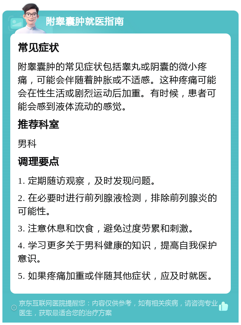 附睾囊肿就医指南 常见症状 附睾囊肿的常见症状包括睾丸或阴囊的微小疼痛，可能会伴随着肿胀或不适感。这种疼痛可能会在性生活或剧烈运动后加重。有时候，患者可能会感到液体流动的感觉。 推荐科室 男科 调理要点 1. 定期随访观察，及时发现问题。 2. 在必要时进行前列腺液检测，排除前列腺炎的可能性。 3. 注意休息和饮食，避免过度劳累和刺激。 4. 学习更多关于男科健康的知识，提高自我保护意识。 5. 如果疼痛加重或伴随其他症状，应及时就医。