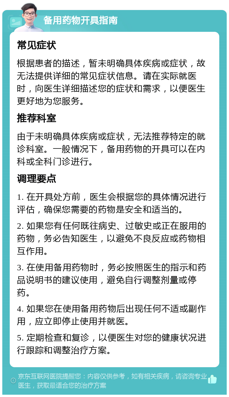 备用药物开具指南 常见症状 根据患者的描述，暂未明确具体疾病或症状，故无法提供详细的常见症状信息。请在实际就医时，向医生详细描述您的症状和需求，以便医生更好地为您服务。 推荐科室 由于未明确具体疾病或症状，无法推荐特定的就诊科室。一般情况下，备用药物的开具可以在内科或全科门诊进行。 调理要点 1. 在开具处方前，医生会根据您的具体情况进行评估，确保您需要的药物是安全和适当的。 2. 如果您有任何既往病史、过敏史或正在服用的药物，务必告知医生，以避免不良反应或药物相互作用。 3. 在使用备用药物时，务必按照医生的指示和药品说明书的建议使用，避免自行调整剂量或停药。 4. 如果您在使用备用药物后出现任何不适或副作用，应立即停止使用并就医。 5. 定期检查和复诊，以便医生对您的健康状况进行跟踪和调整治疗方案。