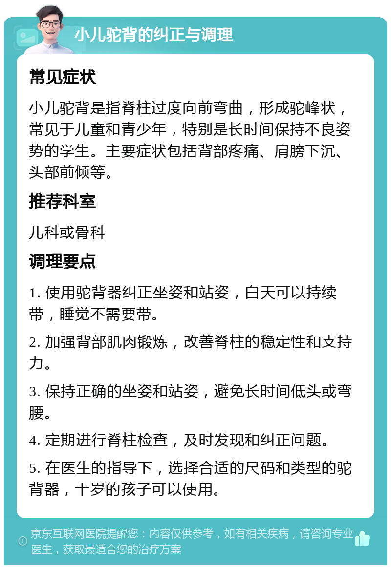 小儿驼背的纠正与调理 常见症状 小儿驼背是指脊柱过度向前弯曲，形成驼峰状，常见于儿童和青少年，特别是长时间保持不良姿势的学生。主要症状包括背部疼痛、肩膀下沉、头部前倾等。 推荐科室 儿科或骨科 调理要点 1. 使用驼背器纠正坐姿和站姿，白天可以持续带，睡觉不需要带。 2. 加强背部肌肉锻炼，改善脊柱的稳定性和支持力。 3. 保持正确的坐姿和站姿，避免长时间低头或弯腰。 4. 定期进行脊柱检查，及时发现和纠正问题。 5. 在医生的指导下，选择合适的尺码和类型的驼背器，十岁的孩子可以使用。