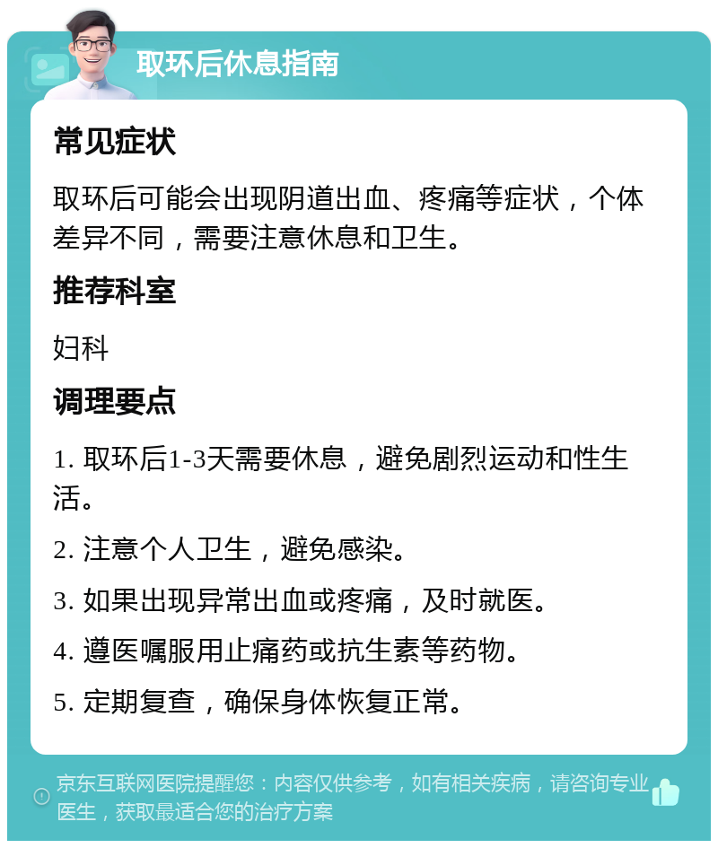 取环后休息指南 常见症状 取环后可能会出现阴道出血、疼痛等症状，个体差异不同，需要注意休息和卫生。 推荐科室 妇科 调理要点 1. 取环后1-3天需要休息，避免剧烈运动和性生活。 2. 注意个人卫生，避免感染。 3. 如果出现异常出血或疼痛，及时就医。 4. 遵医嘱服用止痛药或抗生素等药物。 5. 定期复查，确保身体恢复正常。