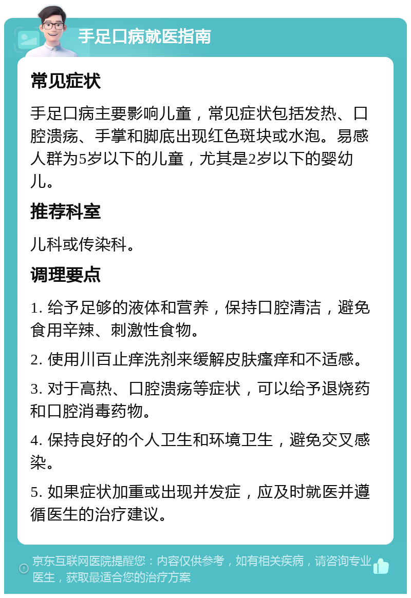 手足口病就医指南 常见症状 手足口病主要影响儿童，常见症状包括发热、口腔溃疡、手掌和脚底出现红色斑块或水泡。易感人群为5岁以下的儿童，尤其是2岁以下的婴幼儿。 推荐科室 儿科或传染科。 调理要点 1. 给予足够的液体和营养，保持口腔清洁，避免食用辛辣、刺激性食物。 2. 使用川百止痒洗剂来缓解皮肤瘙痒和不适感。 3. 对于高热、口腔溃疡等症状，可以给予退烧药和口腔消毒药物。 4. 保持良好的个人卫生和环境卫生，避免交叉感染。 5. 如果症状加重或出现并发症，应及时就医并遵循医生的治疗建议。