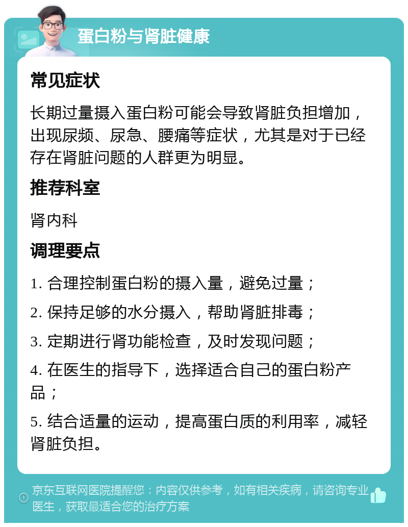 蛋白粉与肾脏健康 常见症状 长期过量摄入蛋白粉可能会导致肾脏负担增加，出现尿频、尿急、腰痛等症状，尤其是对于已经存在肾脏问题的人群更为明显。 推荐科室 肾内科 调理要点 1. 合理控制蛋白粉的摄入量，避免过量； 2. 保持足够的水分摄入，帮助肾脏排毒； 3. 定期进行肾功能检查，及时发现问题； 4. 在医生的指导下，选择适合自己的蛋白粉产品； 5. 结合适量的运动，提高蛋白质的利用率，减轻肾脏负担。