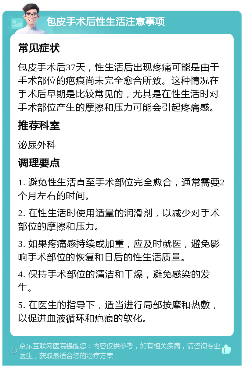 包皮手术后性生活注意事项 常见症状 包皮手术后37天，性生活后出现疼痛可能是由于手术部位的疤痕尚未完全愈合所致。这种情况在手术后早期是比较常见的，尤其是在性生活时对手术部位产生的摩擦和压力可能会引起疼痛感。 推荐科室 泌尿外科 调理要点 1. 避免性生活直至手术部位完全愈合，通常需要2个月左右的时间。 2. 在性生活时使用适量的润滑剂，以减少对手术部位的摩擦和压力。 3. 如果疼痛感持续或加重，应及时就医，避免影响手术部位的恢复和日后的性生活质量。 4. 保持手术部位的清洁和干燥，避免感染的发生。 5. 在医生的指导下，适当进行局部按摩和热敷，以促进血液循环和疤痕的软化。