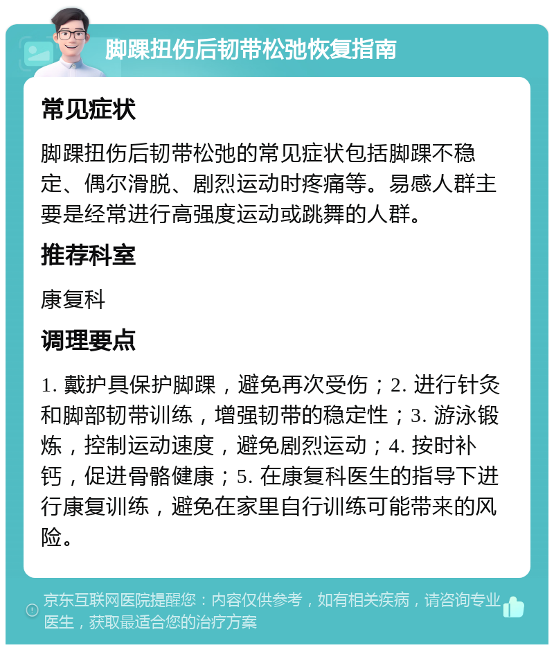 脚踝扭伤后韧带松弛恢复指南 常见症状 脚踝扭伤后韧带松弛的常见症状包括脚踝不稳定、偶尔滑脱、剧烈运动时疼痛等。易感人群主要是经常进行高强度运动或跳舞的人群。 推荐科室 康复科 调理要点 1. 戴护具保护脚踝，避免再次受伤；2. 进行针灸和脚部韧带训练，增强韧带的稳定性；3. 游泳锻炼，控制运动速度，避免剧烈运动；4. 按时补钙，促进骨骼健康；5. 在康复科医生的指导下进行康复训练，避免在家里自行训练可能带来的风险。