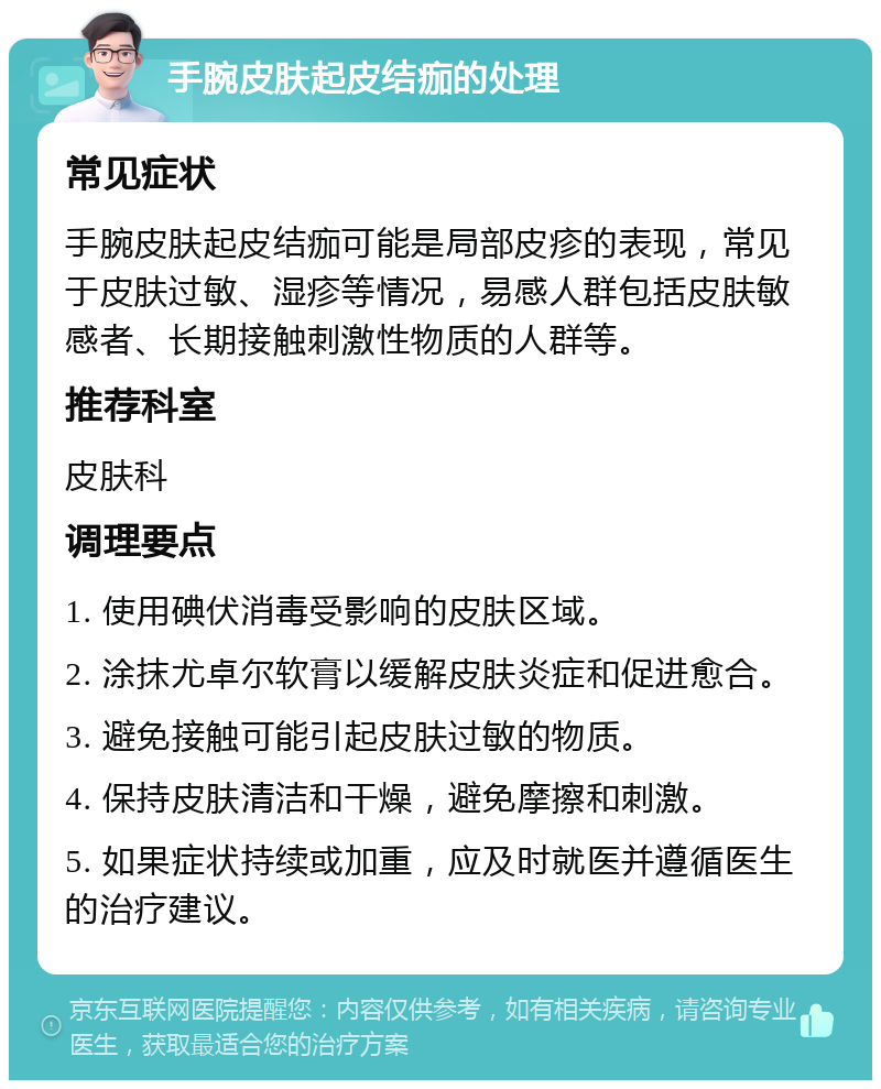 手腕皮肤起皮结痂的处理 常见症状 手腕皮肤起皮结痂可能是局部皮疹的表现，常见于皮肤过敏、湿疹等情况，易感人群包括皮肤敏感者、长期接触刺激性物质的人群等。 推荐科室 皮肤科 调理要点 1. 使用碘伏消毒受影响的皮肤区域。 2. 涂抹尤卓尔软膏以缓解皮肤炎症和促进愈合。 3. 避免接触可能引起皮肤过敏的物质。 4. 保持皮肤清洁和干燥，避免摩擦和刺激。 5. 如果症状持续或加重，应及时就医并遵循医生的治疗建议。