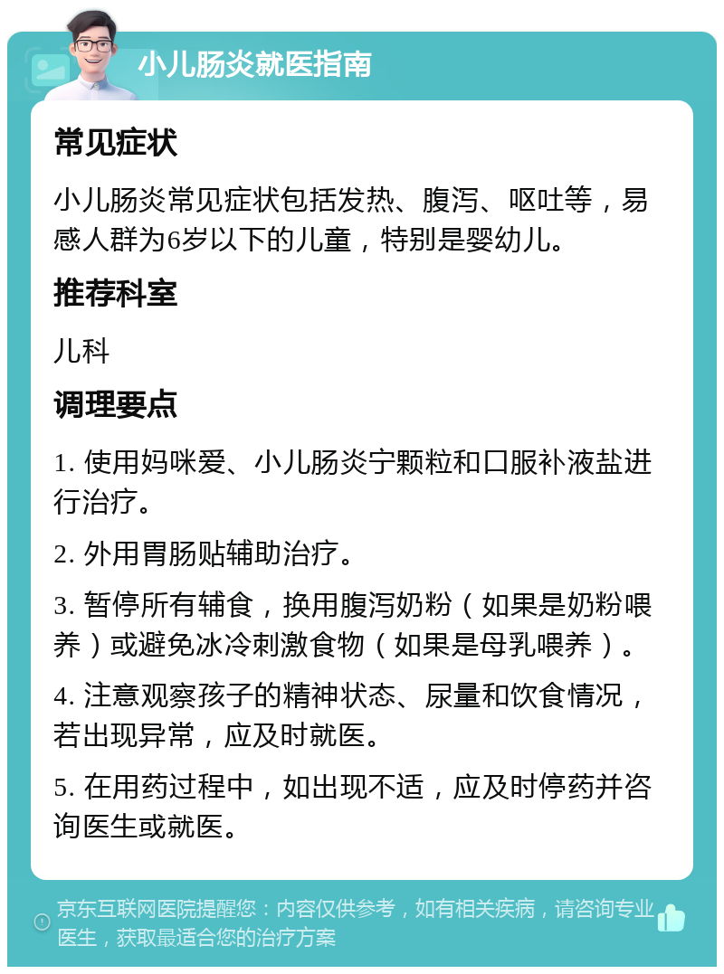 小儿肠炎就医指南 常见症状 小儿肠炎常见症状包括发热、腹泻、呕吐等，易感人群为6岁以下的儿童，特别是婴幼儿。 推荐科室 儿科 调理要点 1. 使用妈咪爱、小儿肠炎宁颗粒和口服补液盐进行治疗。 2. 外用胃肠贴辅助治疗。 3. 暂停所有辅食，换用腹泻奶粉（如果是奶粉喂养）或避免冰冷刺激食物（如果是母乳喂养）。 4. 注意观察孩子的精神状态、尿量和饮食情况，若出现异常，应及时就医。 5. 在用药过程中，如出现不适，应及时停药并咨询医生或就医。