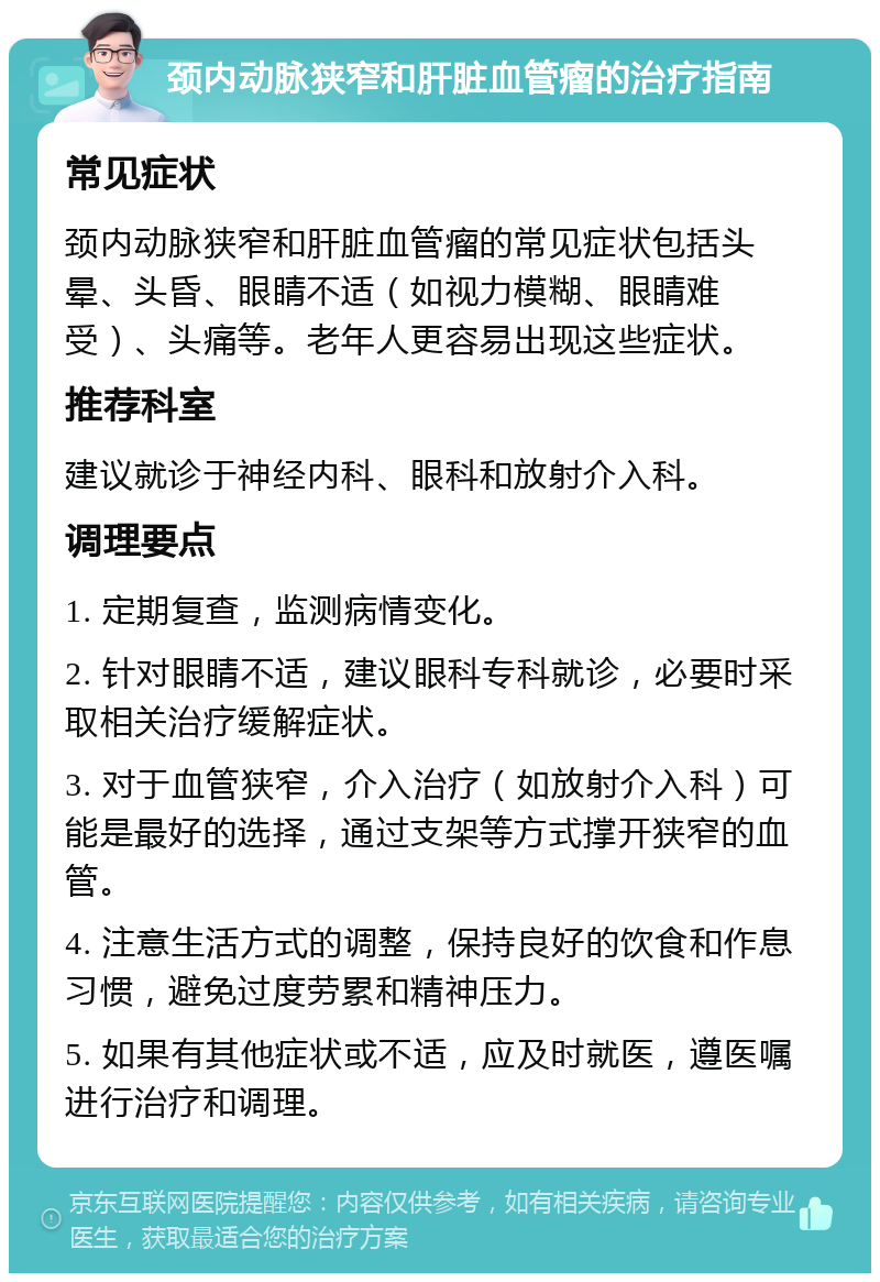 颈内动脉狭窄和肝脏血管瘤的治疗指南 常见症状 颈内动脉狭窄和肝脏血管瘤的常见症状包括头晕、头昏、眼睛不适（如视力模糊、眼睛难受）、头痛等。老年人更容易出现这些症状。 推荐科室 建议就诊于神经内科、眼科和放射介入科。 调理要点 1. 定期复查，监测病情变化。 2. 针对眼睛不适，建议眼科专科就诊，必要时采取相关治疗缓解症状。 3. 对于血管狭窄，介入治疗（如放射介入科）可能是最好的选择，通过支架等方式撑开狭窄的血管。 4. 注意生活方式的调整，保持良好的饮食和作息习惯，避免过度劳累和精神压力。 5. 如果有其他症状或不适，应及时就医，遵医嘱进行治疗和调理。