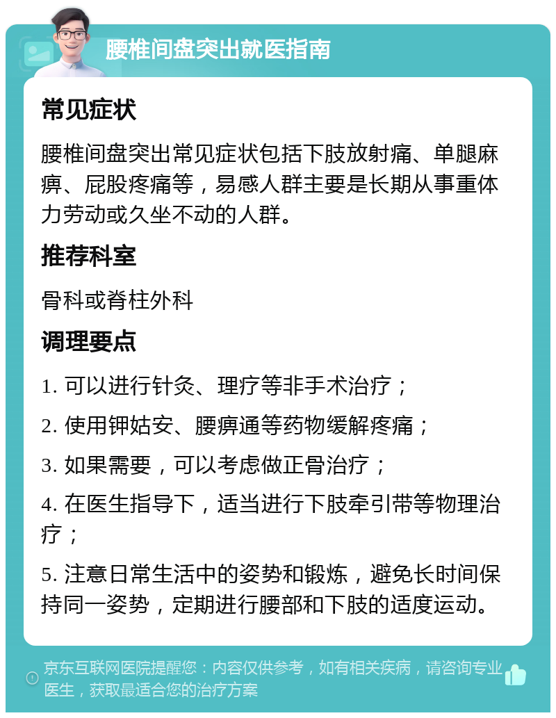 腰椎间盘突出就医指南 常见症状 腰椎间盘突出常见症状包括下肢放射痛、单腿麻痹、屁股疼痛等，易感人群主要是长期从事重体力劳动或久坐不动的人群。 推荐科室 骨科或脊柱外科 调理要点 1. 可以进行针灸、理疗等非手术治疗； 2. 使用钾姑安、腰痹通等药物缓解疼痛； 3. 如果需要，可以考虑做正骨治疗； 4. 在医生指导下，适当进行下肢牵引带等物理治疗； 5. 注意日常生活中的姿势和锻炼，避免长时间保持同一姿势，定期进行腰部和下肢的适度运动。