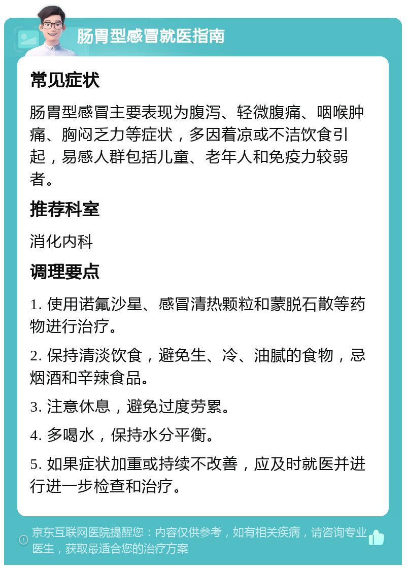 肠胃型感冒就医指南 常见症状 肠胃型感冒主要表现为腹泻、轻微腹痛、咽喉肿痛、胸闷乏力等症状，多因着凉或不洁饮食引起，易感人群包括儿童、老年人和免疫力较弱者。 推荐科室 消化内科 调理要点 1. 使用诺氟沙星、感冒清热颗粒和蒙脱石散等药物进行治疗。 2. 保持清淡饮食，避免生、冷、油腻的食物，忌烟酒和辛辣食品。 3. 注意休息，避免过度劳累。 4. 多喝水，保持水分平衡。 5. 如果症状加重或持续不改善，应及时就医并进行进一步检查和治疗。