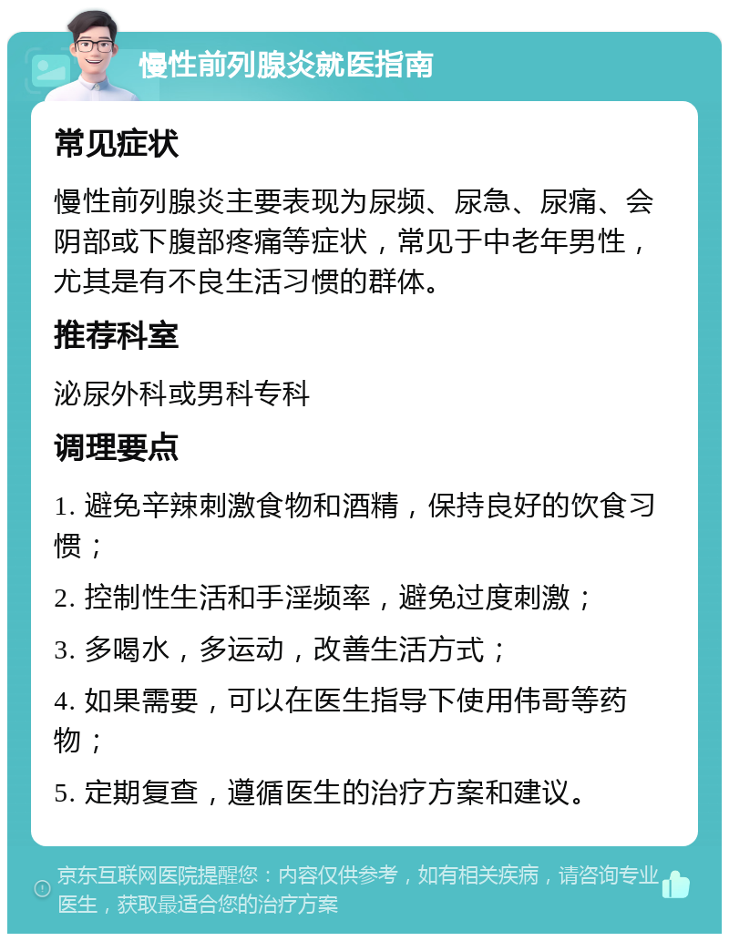 慢性前列腺炎就医指南 常见症状 慢性前列腺炎主要表现为尿频、尿急、尿痛、会阴部或下腹部疼痛等症状，常见于中老年男性，尤其是有不良生活习惯的群体。 推荐科室 泌尿外科或男科专科 调理要点 1. 避免辛辣刺激食物和酒精，保持良好的饮食习惯； 2. 控制性生活和手淫频率，避免过度刺激； 3. 多喝水，多运动，改善生活方式； 4. 如果需要，可以在医生指导下使用伟哥等药物； 5. 定期复查，遵循医生的治疗方案和建议。