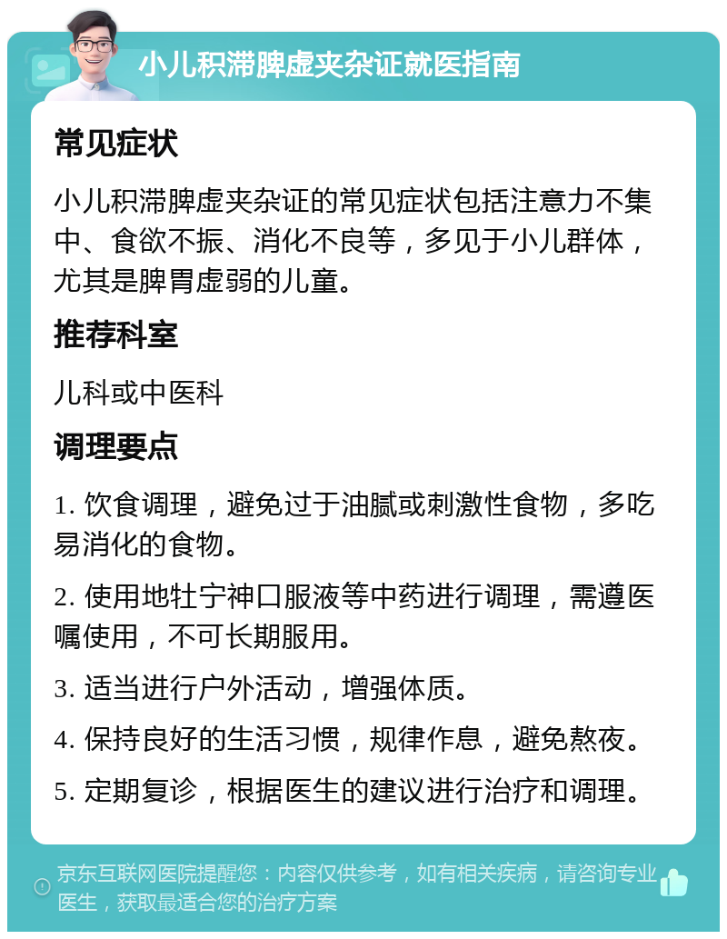 小儿积滞脾虚夹杂证就医指南 常见症状 小儿积滞脾虚夹杂证的常见症状包括注意力不集中、食欲不振、消化不良等，多见于小儿群体，尤其是脾胃虚弱的儿童。 推荐科室 儿科或中医科 调理要点 1. 饮食调理，避免过于油腻或刺激性食物，多吃易消化的食物。 2. 使用地牡宁神口服液等中药进行调理，需遵医嘱使用，不可长期服用。 3. 适当进行户外活动，增强体质。 4. 保持良好的生活习惯，规律作息，避免熬夜。 5. 定期复诊，根据医生的建议进行治疗和调理。