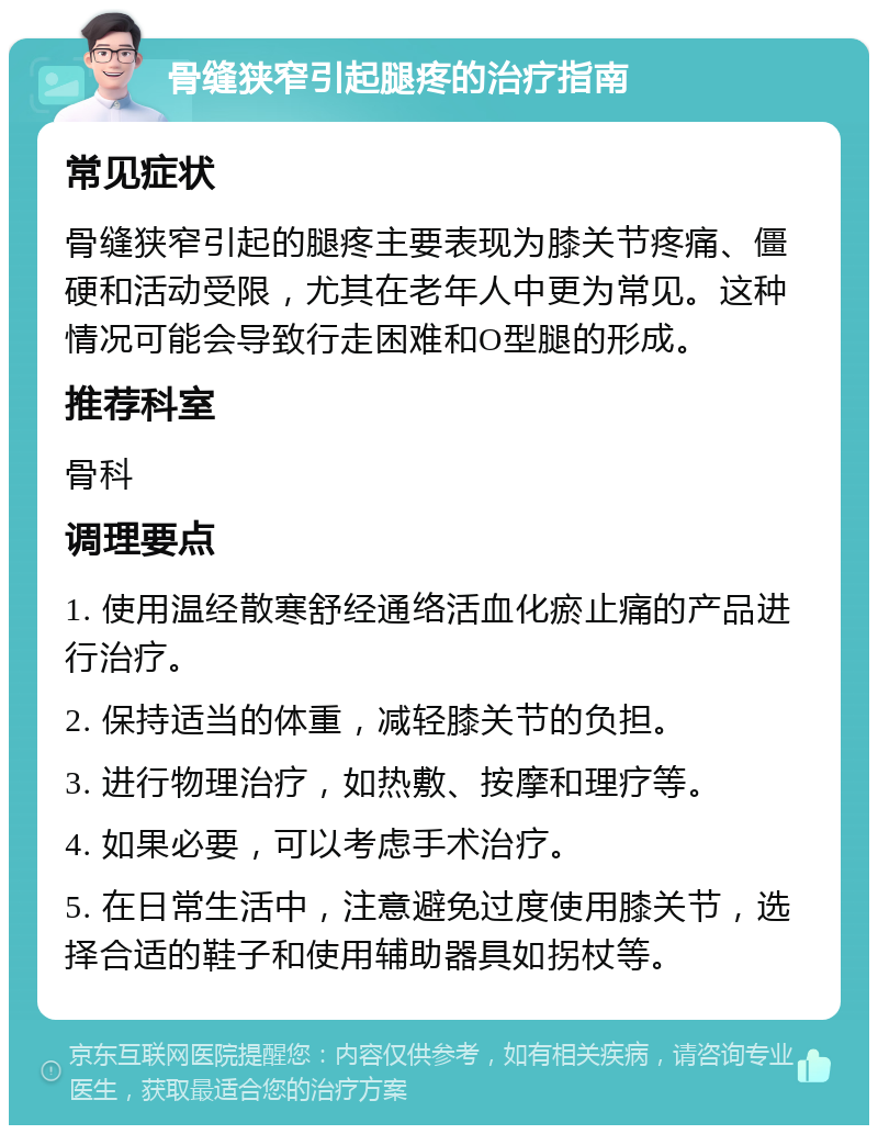 骨缝狭窄引起腿疼的治疗指南 常见症状 骨缝狭窄引起的腿疼主要表现为膝关节疼痛、僵硬和活动受限，尤其在老年人中更为常见。这种情况可能会导致行走困难和O型腿的形成。 推荐科室 骨科 调理要点 1. 使用温经散寒舒经通络活血化瘀止痛的产品进行治疗。 2. 保持适当的体重，减轻膝关节的负担。 3. 进行物理治疗，如热敷、按摩和理疗等。 4. 如果必要，可以考虑手术治疗。 5. 在日常生活中，注意避免过度使用膝关节，选择合适的鞋子和使用辅助器具如拐杖等。