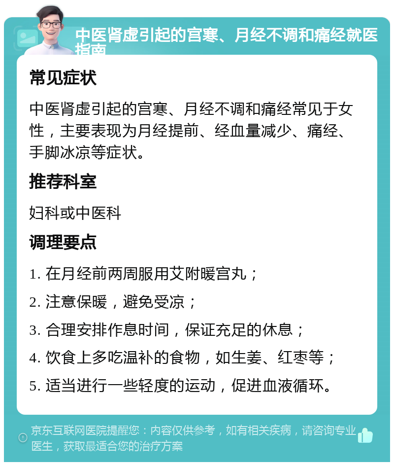 中医肾虚引起的宫寒、月经不调和痛经就医指南 常见症状 中医肾虚引起的宫寒、月经不调和痛经常见于女性，主要表现为月经提前、经血量减少、痛经、手脚冰凉等症状。 推荐科室 妇科或中医科 调理要点 1. 在月经前两周服用艾附暖宫丸； 2. 注意保暖，避免受凉； 3. 合理安排作息时间，保证充足的休息； 4. 饮食上多吃温补的食物，如生姜、红枣等； 5. 适当进行一些轻度的运动，促进血液循环。