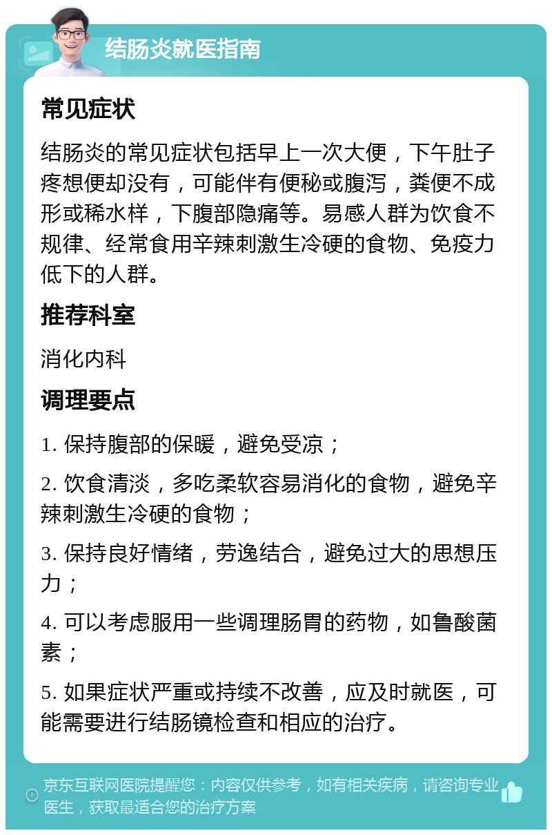 结肠炎就医指南 常见症状 结肠炎的常见症状包括早上一次大便，下午肚子疼想便却没有，可能伴有便秘或腹泻，粪便不成形或稀水样，下腹部隐痛等。易感人群为饮食不规律、经常食用辛辣刺激生冷硬的食物、免疫力低下的人群。 推荐科室 消化内科 调理要点 1. 保持腹部的保暖，避免受凉； 2. 饮食清淡，多吃柔软容易消化的食物，避免辛辣刺激生冷硬的食物； 3. 保持良好情绪，劳逸结合，避免过大的思想压力； 4. 可以考虑服用一些调理肠胃的药物，如鲁酸菌素； 5. 如果症状严重或持续不改善，应及时就医，可能需要进行结肠镜检查和相应的治疗。