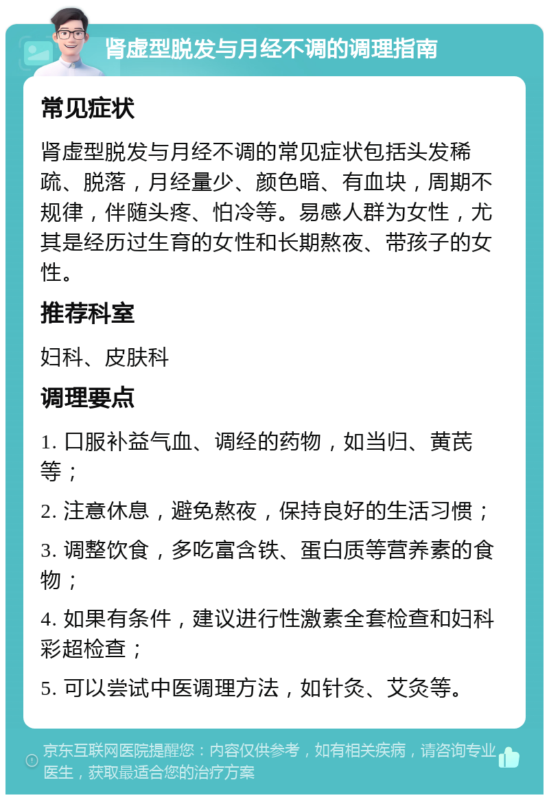 肾虚型脱发与月经不调的调理指南 常见症状 肾虚型脱发与月经不调的常见症状包括头发稀疏、脱落，月经量少、颜色暗、有血块，周期不规律，伴随头疼、怕冷等。易感人群为女性，尤其是经历过生育的女性和长期熬夜、带孩子的女性。 推荐科室 妇科、皮肤科 调理要点 1. 口服补益气血、调经的药物，如当归、黄芪等； 2. 注意休息，避免熬夜，保持良好的生活习惯； 3. 调整饮食，多吃富含铁、蛋白质等营养素的食物； 4. 如果有条件，建议进行性激素全套检查和妇科彩超检查； 5. 可以尝试中医调理方法，如针灸、艾灸等。