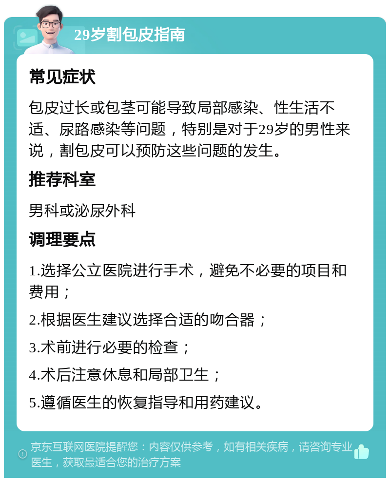 29岁割包皮指南 常见症状 包皮过长或包茎可能导致局部感染、性生活不适、尿路感染等问题，特别是对于29岁的男性来说，割包皮可以预防这些问题的发生。 推荐科室 男科或泌尿外科 调理要点 1.选择公立医院进行手术，避免不必要的项目和费用； 2.根据医生建议选择合适的吻合器； 3.术前进行必要的检查； 4.术后注意休息和局部卫生； 5.遵循医生的恢复指导和用药建议。