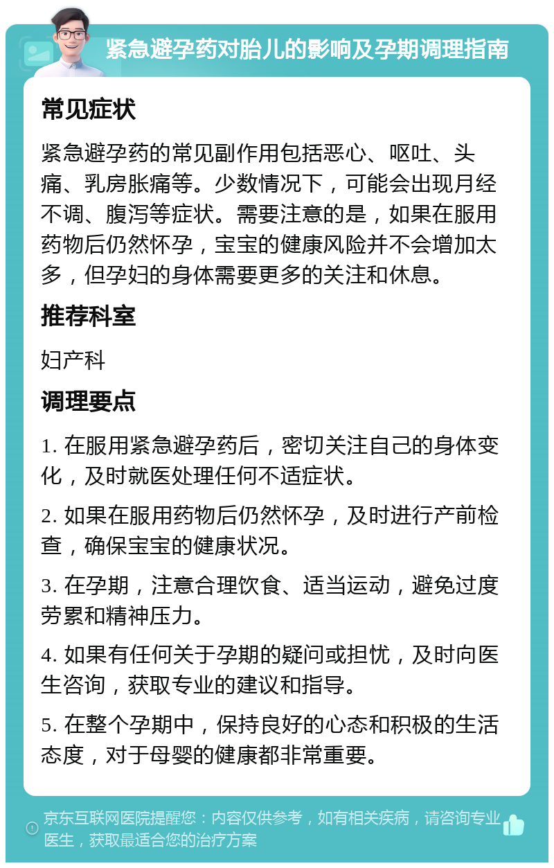 紧急避孕药对胎儿的影响及孕期调理指南 常见症状 紧急避孕药的常见副作用包括恶心、呕吐、头痛、乳房胀痛等。少数情况下，可能会出现月经不调、腹泻等症状。需要注意的是，如果在服用药物后仍然怀孕，宝宝的健康风险并不会增加太多，但孕妇的身体需要更多的关注和休息。 推荐科室 妇产科 调理要点 1. 在服用紧急避孕药后，密切关注自己的身体变化，及时就医处理任何不适症状。 2. 如果在服用药物后仍然怀孕，及时进行产前检查，确保宝宝的健康状况。 3. 在孕期，注意合理饮食、适当运动，避免过度劳累和精神压力。 4. 如果有任何关于孕期的疑问或担忧，及时向医生咨询，获取专业的建议和指导。 5. 在整个孕期中，保持良好的心态和积极的生活态度，对于母婴的健康都非常重要。