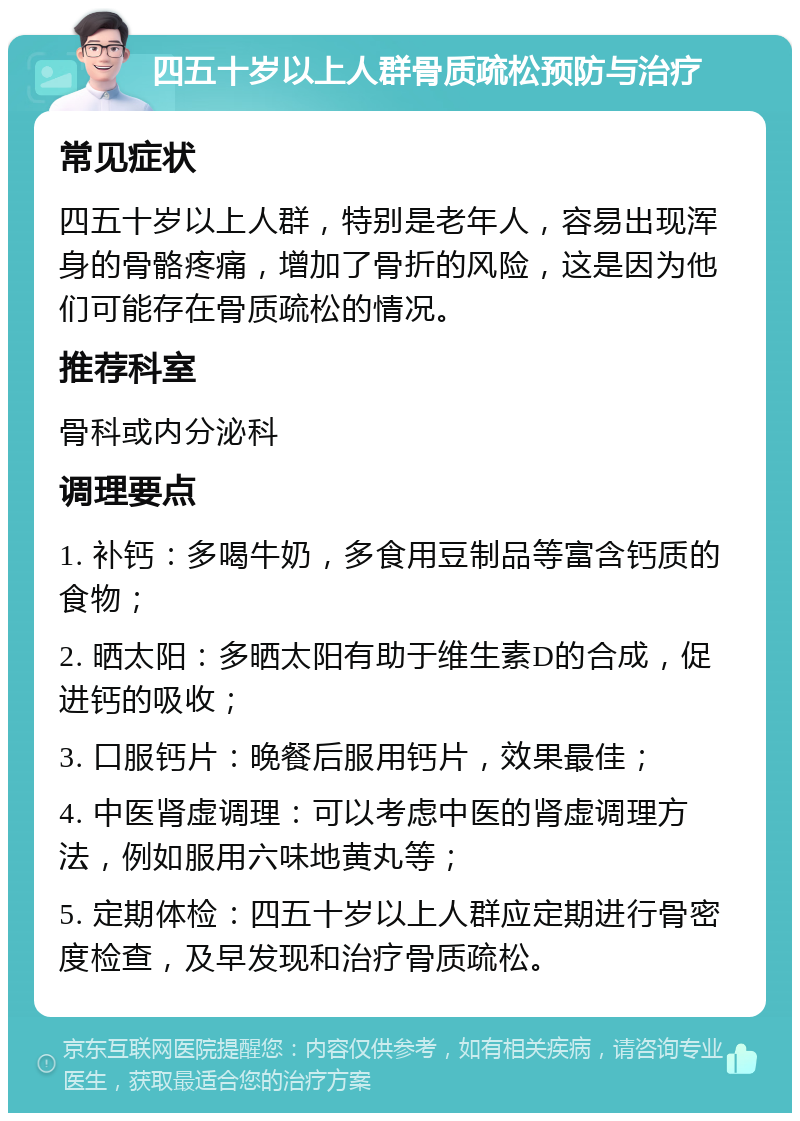 四五十岁以上人群骨质疏松预防与治疗 常见症状 四五十岁以上人群，特别是老年人，容易出现浑身的骨骼疼痛，增加了骨折的风险，这是因为他们可能存在骨质疏松的情况。 推荐科室 骨科或内分泌科 调理要点 1. 补钙：多喝牛奶，多食用豆制品等富含钙质的食物； 2. 晒太阳：多晒太阳有助于维生素D的合成，促进钙的吸收； 3. 口服钙片：晚餐后服用钙片，效果最佳； 4. 中医肾虚调理：可以考虑中医的肾虚调理方法，例如服用六味地黄丸等； 5. 定期体检：四五十岁以上人群应定期进行骨密度检查，及早发现和治疗骨质疏松。