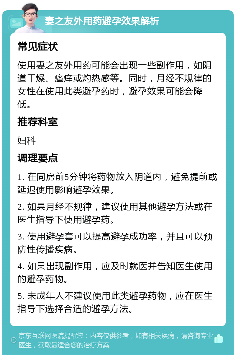 妻之友外用药避孕效果解析 常见症状 使用妻之友外用药可能会出现一些副作用，如阴道干燥、瘙痒或灼热感等。同时，月经不规律的女性在使用此类避孕药时，避孕效果可能会降低。 推荐科室 妇科 调理要点 1. 在同房前5分钟将药物放入阴道内，避免提前或延迟使用影响避孕效果。 2. 如果月经不规律，建议使用其他避孕方法或在医生指导下使用避孕药。 3. 使用避孕套可以提高避孕成功率，并且可以预防性传播疾病。 4. 如果出现副作用，应及时就医并告知医生使用的避孕药物。 5. 未成年人不建议使用此类避孕药物，应在医生指导下选择合适的避孕方法。