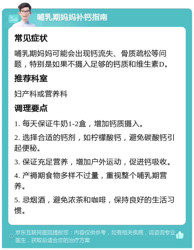 哺乳期妈妈补钙指南 常见症状 哺乳期妈妈可能会出现钙流失、骨质疏松等问题，特别是如果不摄入足够的钙质和维生素D。 推荐科室 妇产科或营养科 调理要点 1. 每天保证牛奶1-2盒，增加钙质摄入。 2. 选择合适的钙剂，如柠檬酸钙，避免碳酸钙引起便秘。 3. 保证充足营养，增加户外运动，促进钙吸收。 4. 产褥期食物多样不过量，重视整个哺乳期营养。 5. 忌烟酒，避免浓茶和咖啡，保持良好的生活习惯。