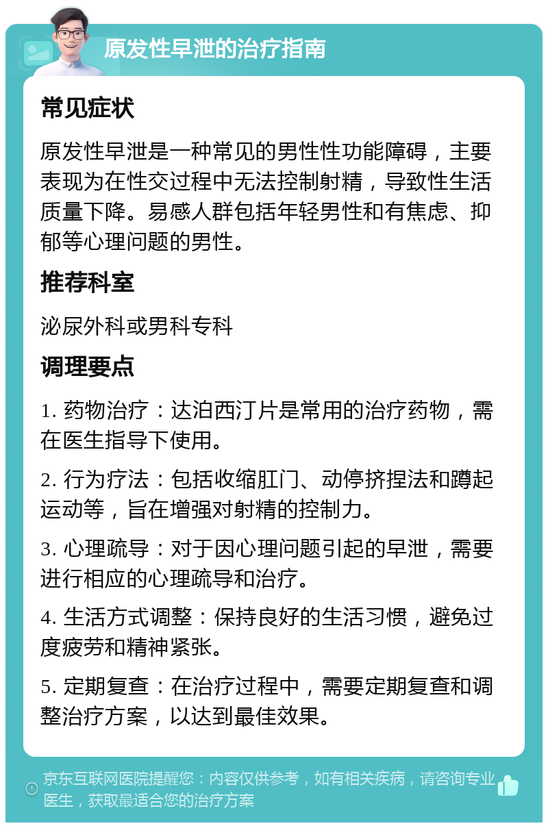 原发性早泄的治疗指南 常见症状 原发性早泄是一种常见的男性性功能障碍，主要表现为在性交过程中无法控制射精，导致性生活质量下降。易感人群包括年轻男性和有焦虑、抑郁等心理问题的男性。 推荐科室 泌尿外科或男科专科 调理要点 1. 药物治疗：达泊西汀片是常用的治疗药物，需在医生指导下使用。 2. 行为疗法：包括收缩肛门、动停挤捏法和蹲起运动等，旨在增强对射精的控制力。 3. 心理疏导：对于因心理问题引起的早泄，需要进行相应的心理疏导和治疗。 4. 生活方式调整：保持良好的生活习惯，避免过度疲劳和精神紧张。 5. 定期复查：在治疗过程中，需要定期复查和调整治疗方案，以达到最佳效果。