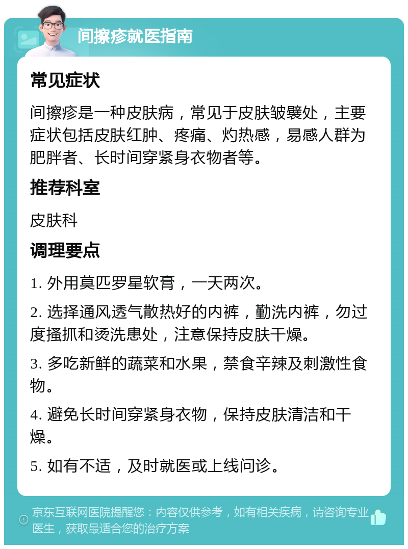 间擦疹就医指南 常见症状 间擦疹是一种皮肤病，常见于皮肤皱襞处，主要症状包括皮肤红肿、疼痛、灼热感，易感人群为肥胖者、长时间穿紧身衣物者等。 推荐科室 皮肤科 调理要点 1. 外用莫匹罗星软膏，一天两次。 2. 选择通风透气散热好的内裤，勤洗内裤，勿过度搔抓和烫洗患处，注意保持皮肤干燥。 3. 多吃新鲜的蔬菜和水果，禁食辛辣及刺激性食物。 4. 避免长时间穿紧身衣物，保持皮肤清洁和干燥。 5. 如有不适，及时就医或上线问诊。