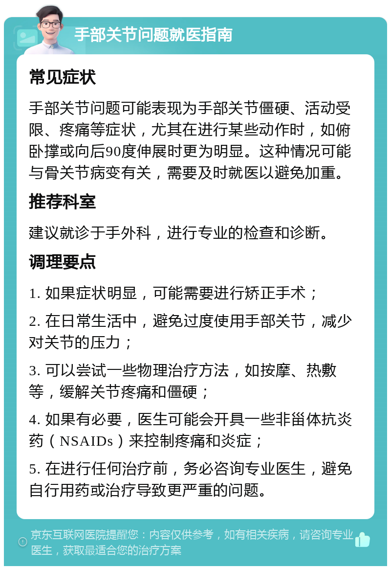 手部关节问题就医指南 常见症状 手部关节问题可能表现为手部关节僵硬、活动受限、疼痛等症状，尤其在进行某些动作时，如俯卧撑或向后90度伸展时更为明显。这种情况可能与骨关节病变有关，需要及时就医以避免加重。 推荐科室 建议就诊于手外科，进行专业的检查和诊断。 调理要点 1. 如果症状明显，可能需要进行矫正手术； 2. 在日常生活中，避免过度使用手部关节，减少对关节的压力； 3. 可以尝试一些物理治疗方法，如按摩、热敷等，缓解关节疼痛和僵硬； 4. 如果有必要，医生可能会开具一些非甾体抗炎药（NSAIDs）来控制疼痛和炎症； 5. 在进行任何治疗前，务必咨询专业医生，避免自行用药或治疗导致更严重的问题。