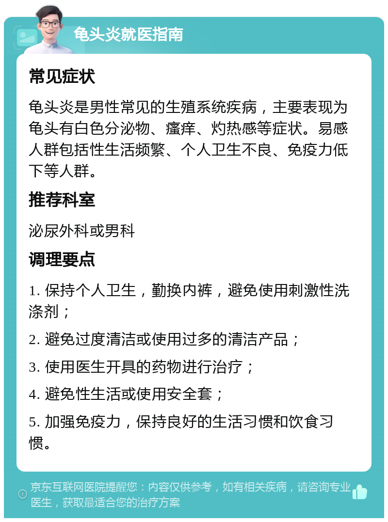 龟头炎就医指南 常见症状 龟头炎是男性常见的生殖系统疾病，主要表现为龟头有白色分泌物、瘙痒、灼热感等症状。易感人群包括性生活频繁、个人卫生不良、免疫力低下等人群。 推荐科室 泌尿外科或男科 调理要点 1. 保持个人卫生，勤换内裤，避免使用刺激性洗涤剂； 2. 避免过度清洁或使用过多的清洁产品； 3. 使用医生开具的药物进行治疗； 4. 避免性生活或使用安全套； 5. 加强免疫力，保持良好的生活习惯和饮食习惯。