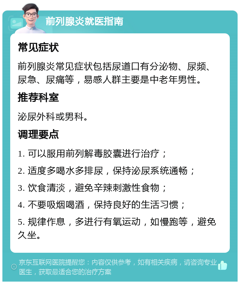 前列腺炎就医指南 常见症状 前列腺炎常见症状包括尿道口有分泌物、尿频、尿急、尿痛等，易感人群主要是中老年男性。 推荐科室 泌尿外科或男科。 调理要点 1. 可以服用前列解毒胶囊进行治疗； 2. 适度多喝水多排尿，保持泌尿系统通畅； 3. 饮食清淡，避免辛辣刺激性食物； 4. 不要吸烟喝酒，保持良好的生活习惯； 5. 规律作息，多进行有氧运动，如慢跑等，避免久坐。