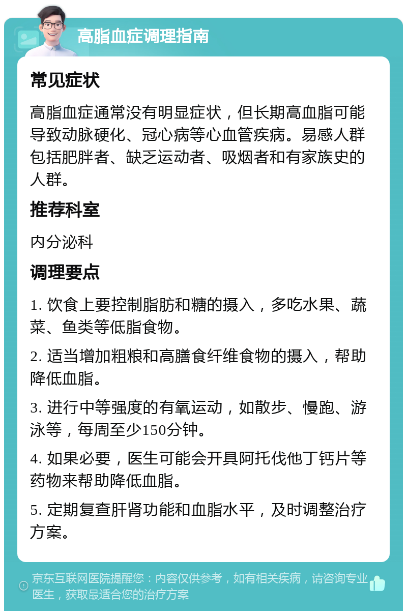 高脂血症调理指南 常见症状 高脂血症通常没有明显症状，但长期高血脂可能导致动脉硬化、冠心病等心血管疾病。易感人群包括肥胖者、缺乏运动者、吸烟者和有家族史的人群。 推荐科室 内分泌科 调理要点 1. 饮食上要控制脂肪和糖的摄入，多吃水果、蔬菜、鱼类等低脂食物。 2. 适当增加粗粮和高膳食纤维食物的摄入，帮助降低血脂。 3. 进行中等强度的有氧运动，如散步、慢跑、游泳等，每周至少150分钟。 4. 如果必要，医生可能会开具阿托伐他丁钙片等药物来帮助降低血脂。 5. 定期复查肝肾功能和血脂水平，及时调整治疗方案。