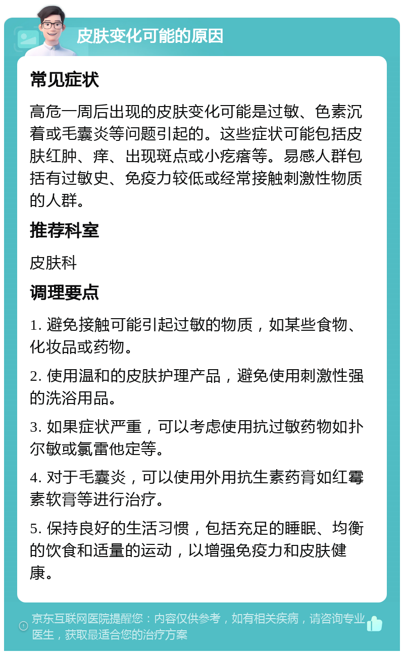 皮肤变化可能的原因 常见症状 高危一周后出现的皮肤变化可能是过敏、色素沉着或毛囊炎等问题引起的。这些症状可能包括皮肤红肿、痒、出现斑点或小疙瘩等。易感人群包括有过敏史、免疫力较低或经常接触刺激性物质的人群。 推荐科室 皮肤科 调理要点 1. 避免接触可能引起过敏的物质，如某些食物、化妆品或药物。 2. 使用温和的皮肤护理产品，避免使用刺激性强的洗浴用品。 3. 如果症状严重，可以考虑使用抗过敏药物如扑尔敏或氯雷他定等。 4. 对于毛囊炎，可以使用外用抗生素药膏如红霉素软膏等进行治疗。 5. 保持良好的生活习惯，包括充足的睡眠、均衡的饮食和适量的运动，以增强免疫力和皮肤健康。